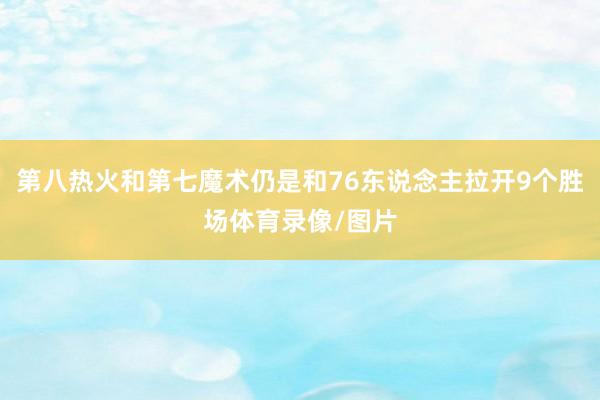 第八热火和第七魔术仍是和76东说念主拉开9个胜场体育录像/图片