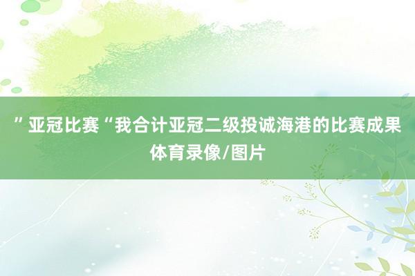”亚冠比赛“我合计亚冠二级投诚海港的比赛成果体育录像/图片