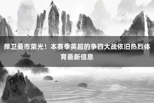 捍卫曼市荣光！本赛季英超的争四大战依旧热烈体育最新信息