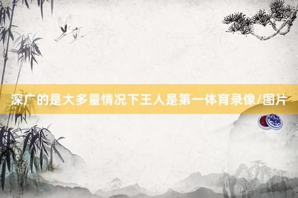 深广的是大多量情况下王人是第一体育录像/图片