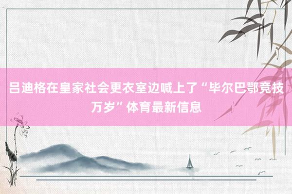 吕迪格在皇家社会更衣室边喊上了“毕尔巴鄂竞技万岁”体育最新信息