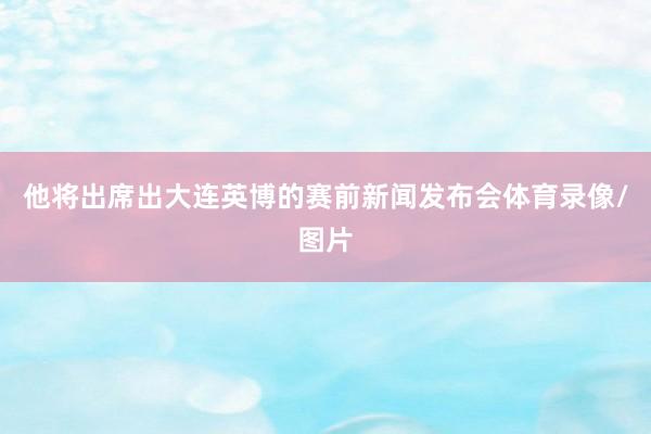 他将出席出大连英博的赛前新闻发布会体育录像/图片