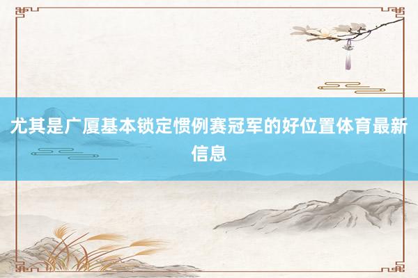 尤其是广厦基本锁定惯例赛冠军的好位置体育最新信息