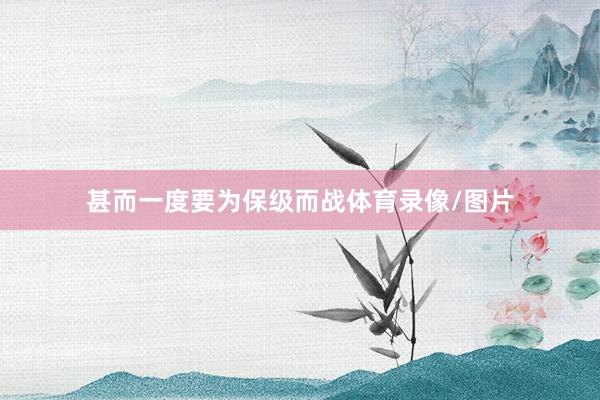甚而一度要为保级而战体育录像/图片