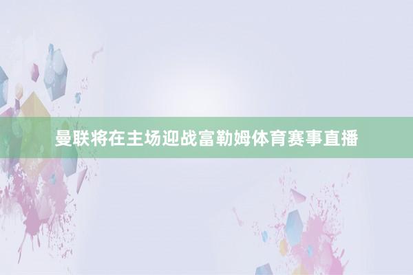 曼联将在主场迎战富勒姆体育赛事直播