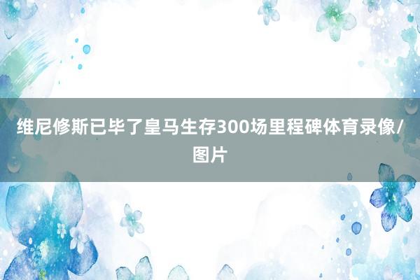 维尼修斯已毕了皇马生存300场里程碑体育录像/图片