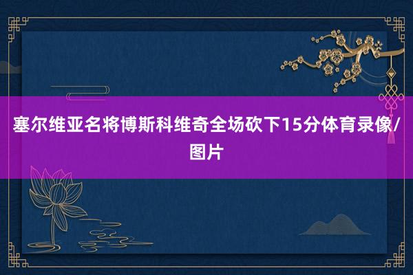 塞尔维亚名将博斯科维奇全场砍下15分体育录像/图片