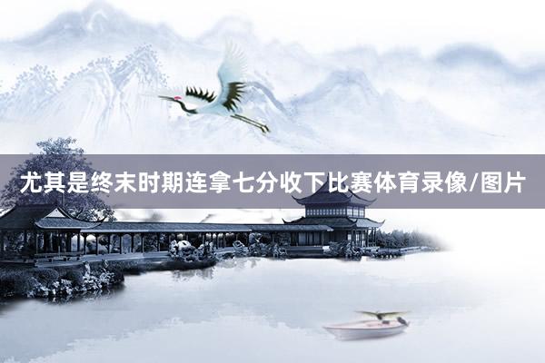 尤其是终末时期连拿七分收下比赛体育录像/图片