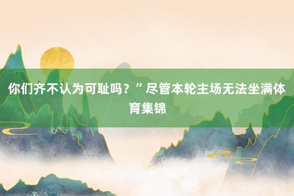 你们齐不认为可耻吗？”尽管本轮主场无法坐满体育集锦