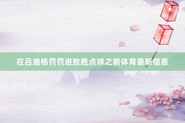 在吕迪格罚罚进致胜点球之前体育最新信息