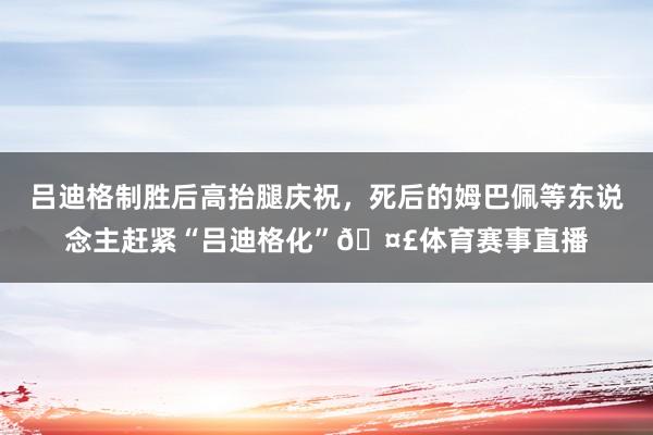 吕迪格制胜后高抬腿庆祝，死后的姆巴佩等东说念主赶紧“吕迪格化”🤣体育赛事直播