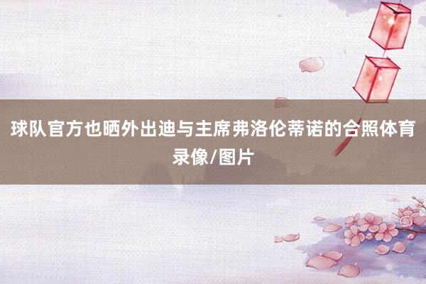 球队官方也晒外出迪与主席弗洛伦蒂诺的合照体育录像/图片