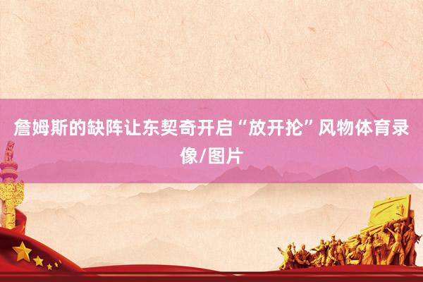 詹姆斯的缺阵让东契奇开启“放开抡”风物体育录像/图片