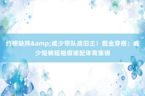 约穆缺阵&威少带队战旧主！掘金穿搭：威少短裤短袖瑕瑜配体育集锦