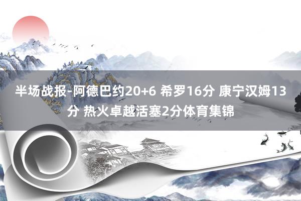 半场战报-阿德巴约20+6 希罗16分 康宁汉姆13分 热火卓越活塞2分体育集锦
