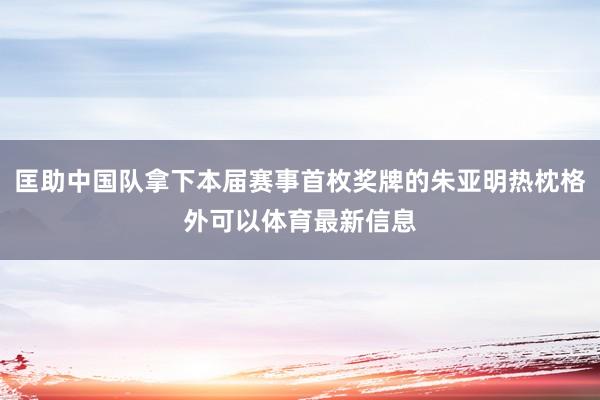 匡助中国队拿下本届赛事首枚奖牌的朱亚明热枕格外可以体育最新信息