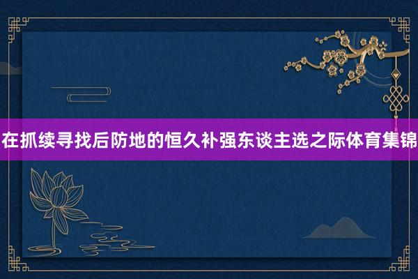在抓续寻找后防地的恒久补强东谈主选之际体育集锦