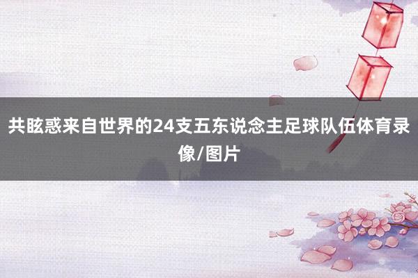 共眩惑来自世界的24支五东说念主足球队伍体育录像/图片