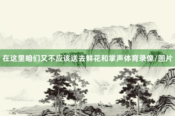 在这里咱们又不应该送去鲜花和掌声体育录像/图片