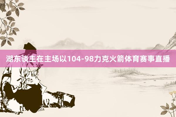 湖东谈主在主场以104-98力克火箭体育赛事直播