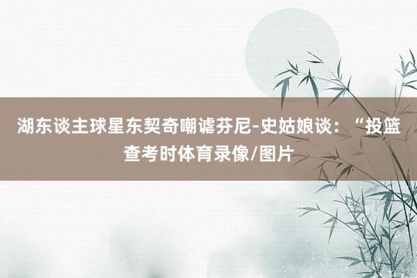 湖东谈主球星东契奇嘲谑芬尼-史姑娘谈：“投篮查考时体育录像/图片