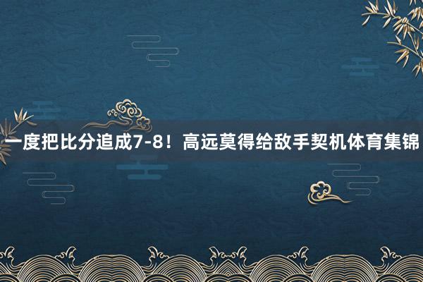 一度把比分追成7-8！高远莫得给敌手契机体育集锦