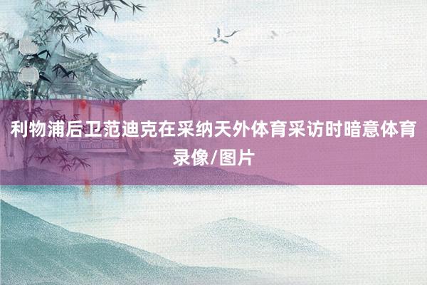 利物浦后卫范迪克在采纳天外体育采访时暗意体育录像/图片