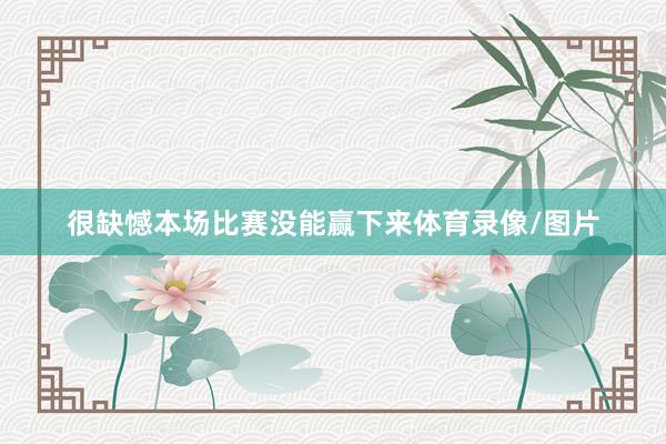 很缺憾本场比赛没能赢下来体育录像/图片