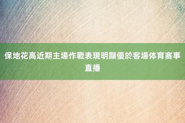 保地花高近期主場作戰表現明顯優於客場体育赛事直播