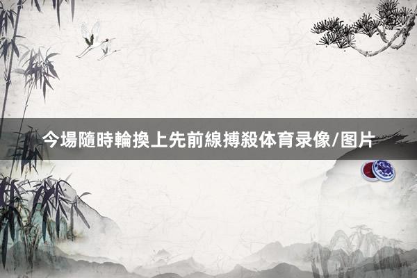今場隨時輪換上先前線搏殺体育录像/图片