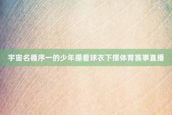宇宙名循序一的少年攥着球衣下摆体育赛事直播
