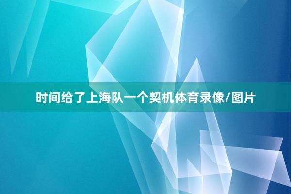 时间给了上海队一个契机体育录像/图片