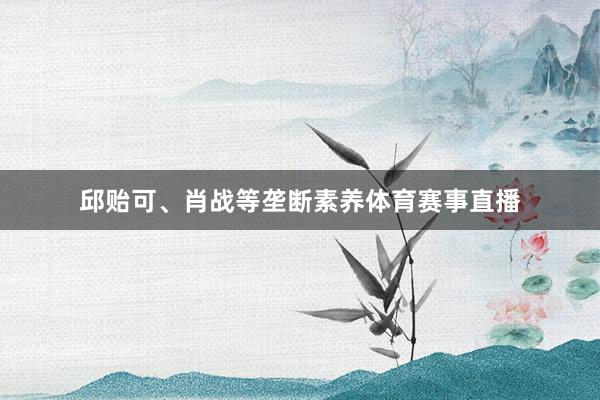 邱贻可、肖战等垄断素养体育赛事直播