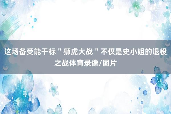 这场备受能干标＂狮虎大战＂不仅是史小姐的退役之战体育录像/图片
