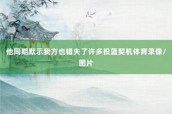 他同期默示我方也错失了许多投篮契机体育录像/图片