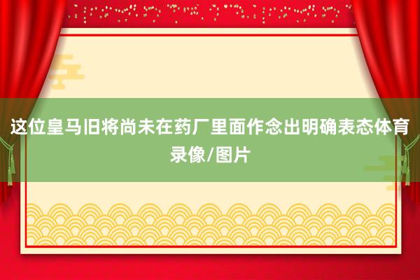 这位皇马旧将尚未在药厂里面作念出明确表态体育录像/图片