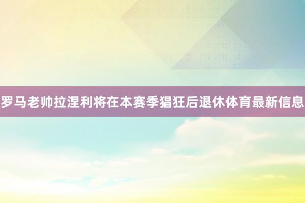 罗马老帅拉涅利将在本赛季猖狂后退休体育最新信息