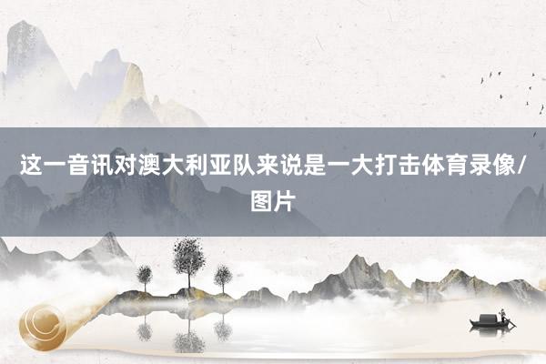 这一音讯对澳大利亚队来说是一大打击体育录像/图片