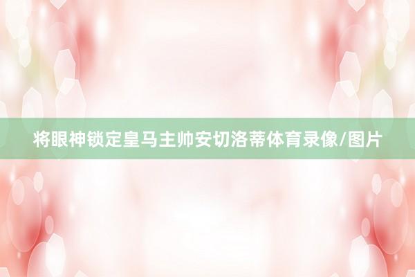 将眼神锁定皇马主帅安切洛蒂体育录像/图片