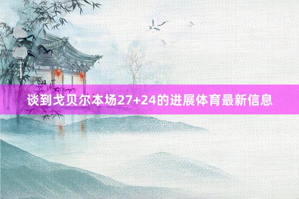 谈到戈贝尔本场27+24的进展体育最新信息