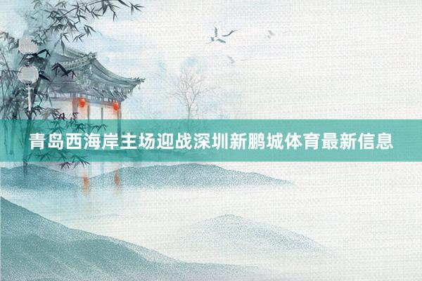 青岛西海岸主场迎战深圳新鹏城体育最新信息