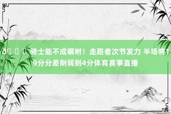 😑骑士能不成嘱咐！走路者次节发力 半场将19分分差削弱到4分体育赛事直播