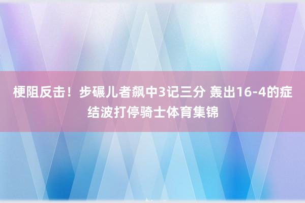 梗阻反击！步碾儿者飙中3记三分 轰出16-4的症结波打停骑士体育集锦