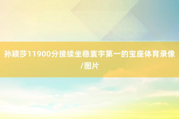 孙颖莎11900分接续坐稳寰宇第一的宝座体育录像/图片