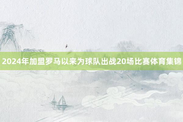 2024年加盟罗马以来为球队出战20场比赛体育集锦