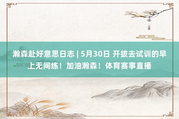 瀚森赴好意思日志 | 5月30日 开拔去试训的早上无间练！加油瀚森！体育赛事直播