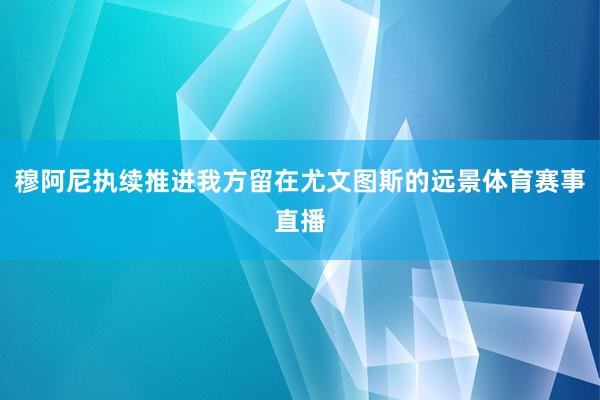 穆阿尼执续推进我方留在尤文图斯的远景体育赛事直播