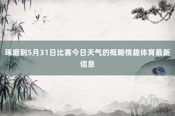 琢磨到5月31日比赛今日天气的概略情趣体育最新信息