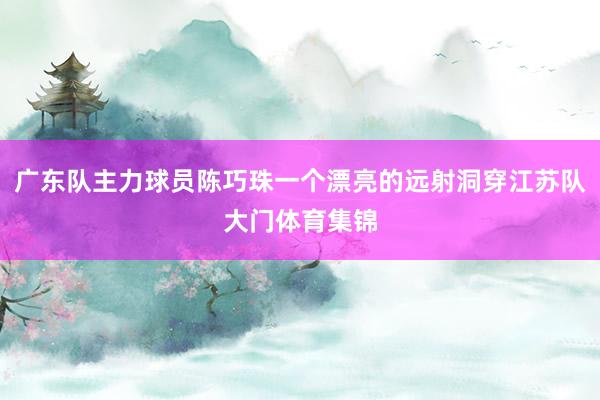 广东队主力球员陈巧珠一个漂亮的远射洞穿江苏队大门体育集锦