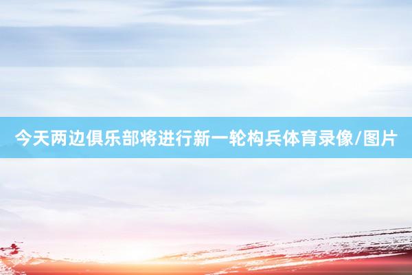 今天两边俱乐部将进行新一轮构兵体育录像/图片